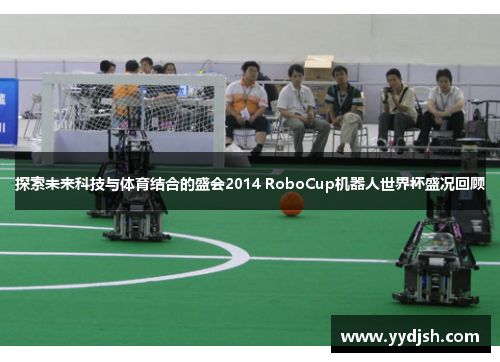 探索未来科技与体育结合的盛会2014 RoboCup机器人世界杯盛况回顾